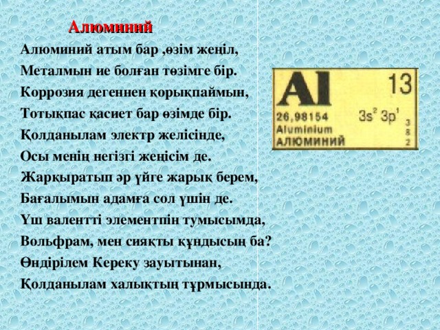 Алюминий Алюминий атым бар ,өзім жеңіл, Металмын ие болған төзімге бір. Коррозия дегеннен қорықпаймын, Тотықпас қасиет бар өзімде бір. Қолданылам электр желісінде, Осы менің негізгі жеңісім де. Жарқыратып әр үйге жарық берем, Бағалымын адамға сол үшін де. Үш валентті элементпін тумысымда, Вольфрам, мен сияқты құндысың ба? Өндірілем Кереку зауытынан, Қолданылам халықтың тұрмысында.