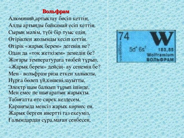 Вольфрам Алюминий,артықтау бөсіп кеттің, Алды артыңды байқамай есіп кеттің. Сырың мәлім, түбі бір туыс едің, Өтірікпен жолымды кесіп кеттің. Өтірік « жарық берем» дегенің не? Одан да « тоқ жеткізем» демедің бе? Жоғары температураға төзбей тұрып, «Жарық берем» дейсің- ау сенемін бе? Мен - вольфрам риза еткен халықты, Нұрға бөлеп үй,көшені,зауытты, Электр шам балқып тұрып ішінде, Мен емес пе шығаратын жарықты. Табиғатта өте сирек кездесем, Қараңғыда менсіз жарық көрмес ең. Жарық берген инертті газ екеуміз, Ғалымдардан сұра,маған сенбесең.