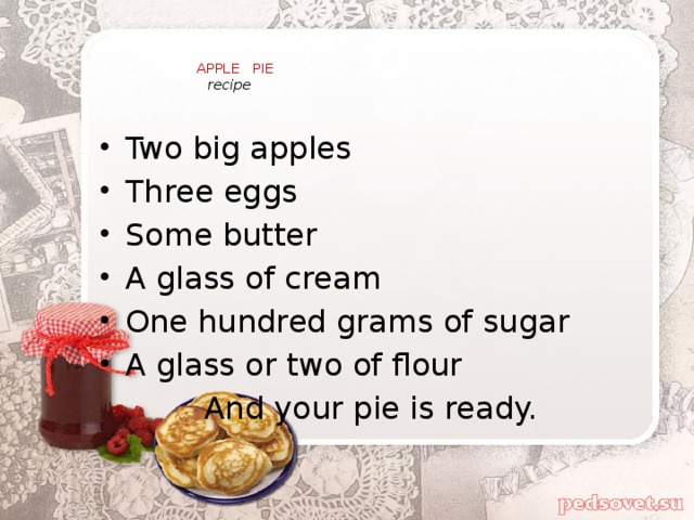 APPLE PIE   recipe   Two big apples Three eggs Some butter A glass of cream One hundred grams of sugar A glass or two of flour And your pie is ready.