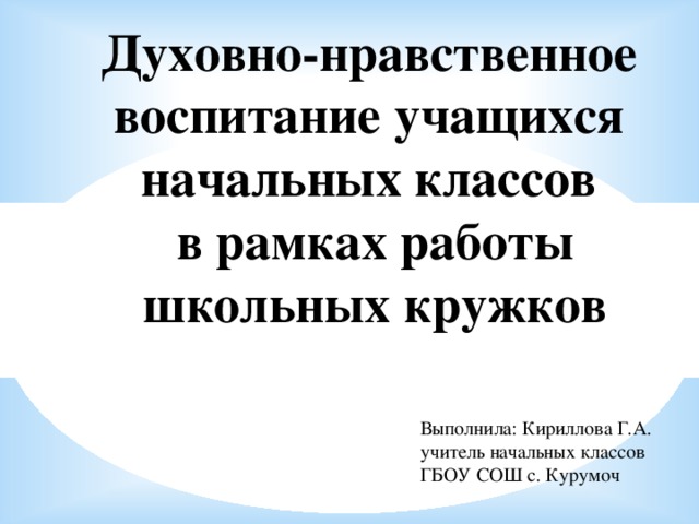 Духовно-нравственное воспитание учащихся начальных классов  в рамках работы  школьных кружков  Выполнила: Кириллова Г.А. учитель начальных классов ГБОУ СОШ с. Курумоч