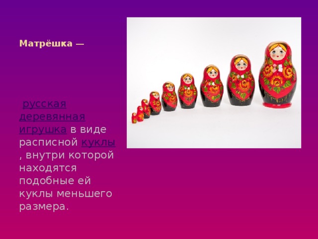 Матрёшка  —   русская   деревянная   игрушка  в виде расписной  куклы , внутри которой находятся подобные ей куклы меньшего размера.