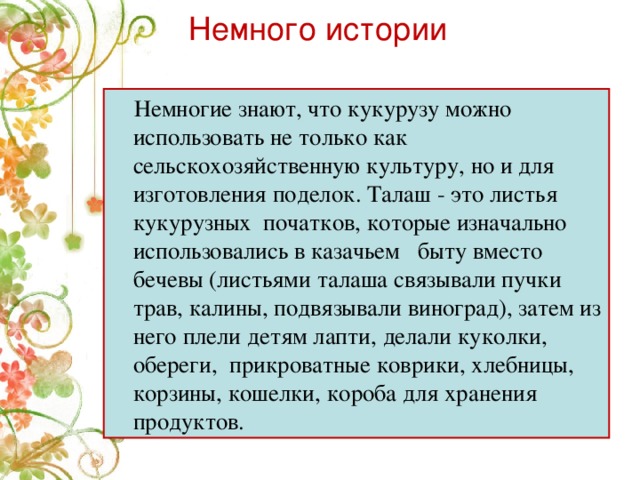 Немного истории  Немногие знают, что кукурузу можно использовать не только как сельскохозяйственную культуру, но и для изготовления поделок. Талаш - это листья кукурузных  початков, которые изначально использовались в казачьем   быту вместо бечевы (листьями талаша связывали пучки трав, калины, подвязывали виноград), затем из него плели детям лапти, делали куколки, обереги, прикроватные коврики, хлебницы, корзины, кошелки, короба для хранения продуктов.