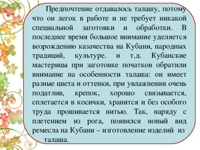 Предпочтение отдавалось талашу, потому что он легок в работе и не требует никакой специальной заготовки и обработки. В последнее время большое внимание уделяется возрождению казачества на Кубани, народных традиций, культуре. и т.д. Кубанские мастерицы при заготовке початков обратили внимание на особенности талаша: он имеет разные цвета и оттенки, при увлажнении очень податлив, крепок, хорошо связывается, сплетается в косички, хранится и без особого труда прошивается нитью. Так, наряду с плетением из рога, появился новый вид ремесла на Кубани – изготовление изделий из талаша.