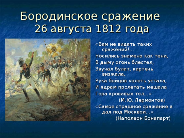 26 августа 1812 года «Вам не видать таких сражений ! ... Носились знамена как тени, В дыму огонь блестел, Звучал булат, картечь визжала, Рука бойцов колоть устала, И ядрам пролетать мешала Гора кровавых тел…»  (М.Ю. Лермонтов) «Самое страшное сражение я дал под Москвой…»  (Наполеон Бонапарт)