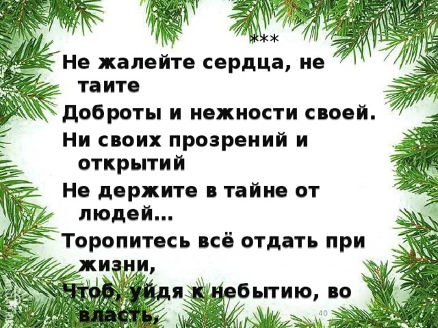 *** Не жалейте сердца, не таите Доброты и нежности своей. Ни своих прозрений и открытий Не держите в тайне от людей… Торопитесь всё отдать при жизни, Чтоб, уйдя к небытию, во власть, Тёплым ливнем, снегом ли пушистым Снова к милой родине припасть.