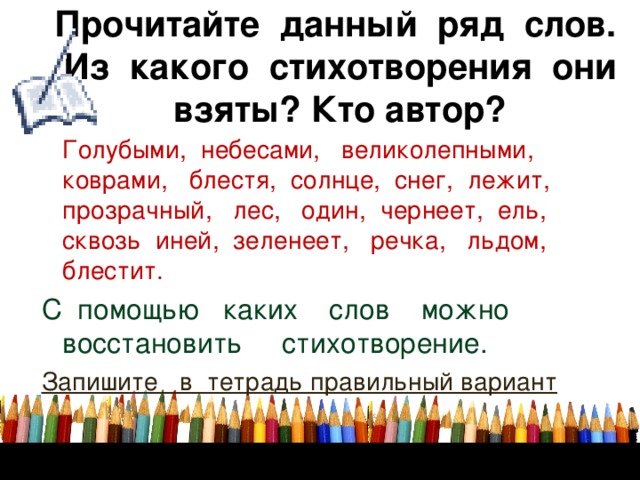 Прочитайте данный ряд слов.  Из какого стихотворения они взяты? Кто автор?  Голубыми, небесами, великолепными, коврами, блестя, солнце, снег, лежит, прозрачный, лес, один, чернеет, ель, сквозь иней, зеленеет, речка, льдом, блестит. С помощью каких слов можно восстановить стихотворение. Запишите в тетрадь правильный вариант