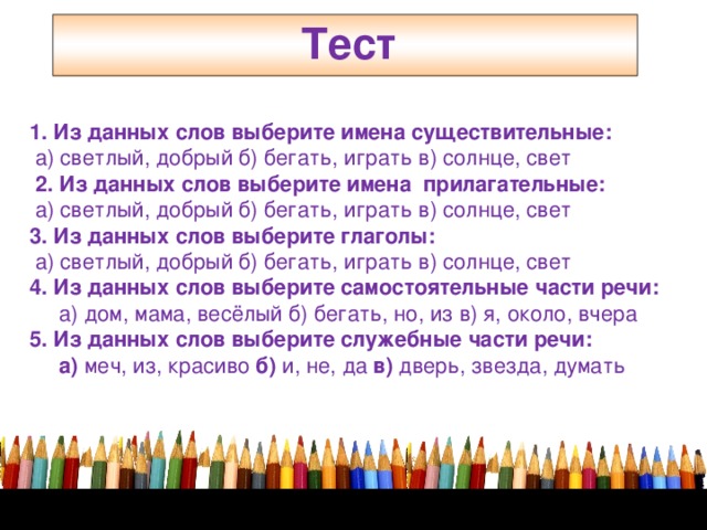 Тест    1. Из данных слов выберите имена существительные:  а) светлый, добрый б) бегать, играть в) солнце, свет  2. Из данных слов выберите имена прилагательные:  а) светлый, добрый б) бегать, играть в) солнце, свет 3. Из данных слов выберите глаголы:  а) светлый, добрый б) бегать, играть в) солнце, свет 4. Из данных слов выберите самостоятельные части речи:  а) дом, мама, весёлый б) бегать, но, из в) я, около, вчера 5. Из данных слов выберите служебные части речи:  а) меч, из, красиво б) и, не, да в) дверь, звезда, думать