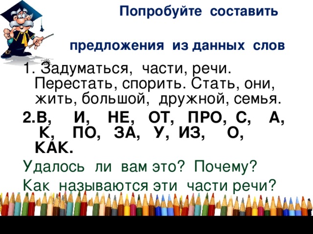 Попробуйте составить    предложения из данных слов 1. Задуматься, части, речи. Перестать, спорить. Стать, они, жить, большой, дружной, семья. 2.В, И, НЕ, ОТ, ПРО, С, А, К, ПО, ЗА, У, ИЗ, О, КАК. Удалось ли вам это? Почему? Как называются эти части речи?