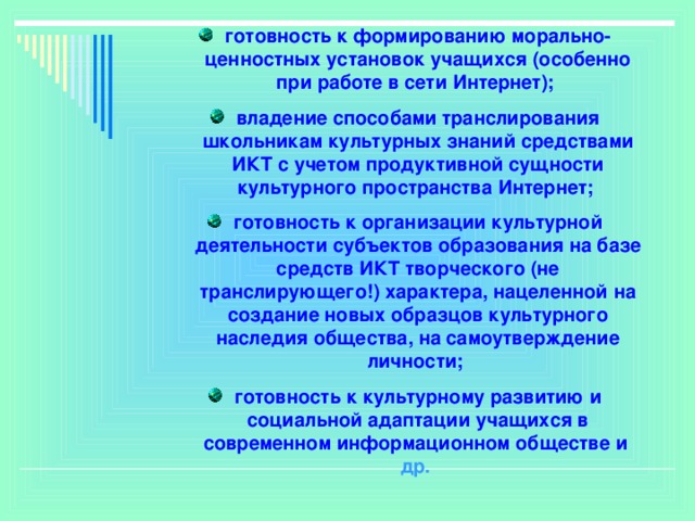 готовность к формированию морально-ценностных установок учащихся (особенно при работе в сети Интернет); владение способами транслирования школьникам культурных знаний средствами ИКТ с учетом продуктивной сущности культурного пространства Интернет; готовность к организации культурной деятельности субъектов образования на базе средств ИКТ творческого (не транслирующего!) характера, нацеленной на создание новых образцов культурного наследия общества, на самоутверждение личности; готовность к культурному развитию и социальной адаптации учащихся в современном информационном обществе и др.