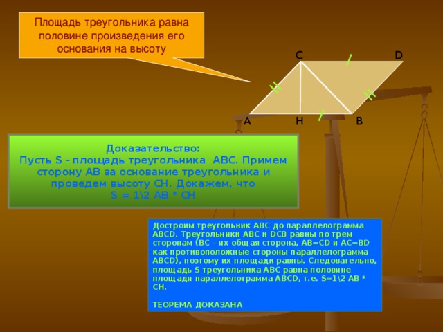 Площадь треугольника равна половине произведения его основания на высоту D С B Н А Доказательство: Пусть S -  площадь треугольника ABC . Примем сторону АВ за основание треугольника и проведем высоту СН. Докажем, что S = 1\2 AB * CH Достроим треугольник АВС до параллелограмма ABCD . Треугольники АВС и DCB равны по трем сторонам (ВС – их общая сторона, АВ= CD и АС= BD как противоположные стороны параллелограмма ABCD ), поэтому их площади равны. Следовательно, площадь S треугольника АВС равна половине площади параллелограмма ABCD , т.е. S=1\2 AB * CH .  ТЕОРЕМА ДОКАЗАНА