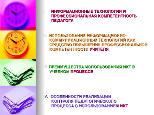 I. ИНФОРМАЦИОННЫЕ ТЕХНОЛОГИИ И ПРОФЕССИОНАЛЬНАЯ КОМПЕТЕНТНОСТЬ ПЕДАГОГА II. ИСПОЛЬЗОВАНИЕ ИНФОРМАЦИОННО-  КОММУНИКАЦИОННЫХ ТЕХНОЛОГИЙ КАК СРЕДСТВО ПОВЫШЕНИЯ ПРОФЕССИОНАЛЬНОЙ КОМПЕТЕНТНОСТИ УЧИТЕЛЯ III. ПРЕИМУЩЕСТВА ИСПОЛЬЗОВАНИЯ ИКТ В  УЧЕБНОМ ПРОЦЕССЕ IV . ОСОБЕННОСТИ РЕАЛИЗАЦИИ КОНТРОЛЯ ПЕДАГОГИЧЕСКОГО ПРОЦЕССА С ИСПОЛЬЗОВАНИЕМ ИКТ