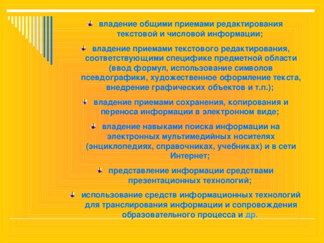 владение общими приемами редактирования текстовой и числовой информации; владение приемами текстового редактирования, соответствующими специфике предметной области (ввод формул, использование символов псевдографики, художественное оформление текста, внедрение графических объектов и т.п.); владение приемами сохранения, копирования и переноса информации в электронном виде; владение навыками поиска информации на электронных мультимедийных носителях (энциклопедиях, справочниках, учебниках) и в сети Интернет; представление информации средствами презентационных технологий; использование средств информационных технологий для транслирования информации и сопровождения образовательного процесса и др.