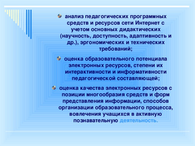 анализ педагогических программных средств и ресурсов сети Интернет с учетом основных дидактических (научность, доступность, адаптивность и др.), эргономических и технических требований; оценка образовательного потенциала электронных ресурсов, степени их интерактивности и информативности педагогической составляющей; оценка качества электронных ресурсов с позиции многообразия средств и форм представления информации, способов организации образовательного процесса, вовлечения учащихся в активную познавательную деятельность.