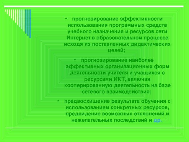 прогнозирование эффективности использования программных средств учебного назначения и ресурсов сети Интернет в образовательном процессе исходя из поставленных дидактических целей; прогнозирование наиболее эффективных организационных форм деятельности учителя и учащихся с ресурсами ИКТ, включая кооперированную деятельность на базе сетевого взаимодействия; предвосхищение результата обучения с использованием конкретных ресурсов, предвидение возможных отклонений и нежелательных последствий и др.