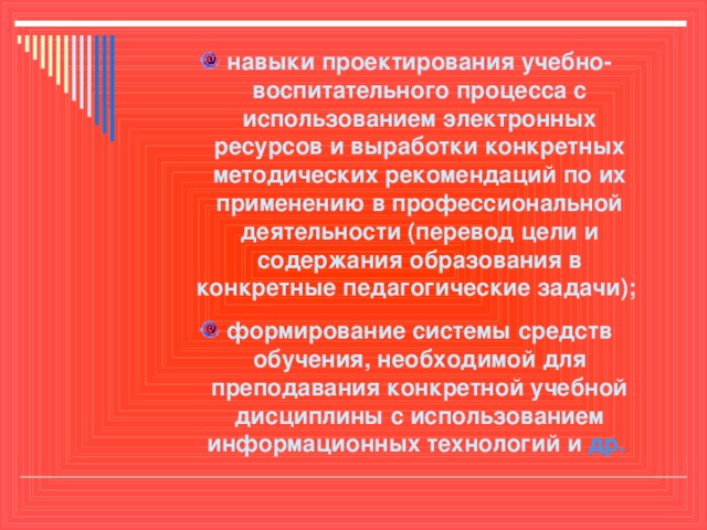 навыки проектирования учебно-воспитательного процесса с использованием электронных ресурсов и выработки конкретных методических рекомендаций по их применению в профессиональной деятельности (перевод цели и содержания образования в конкретные педагогические задачи); формирование системы средств обучения, необходимой для преподавания конкретной учебной дисциплины с использованием информационных технологий и др.