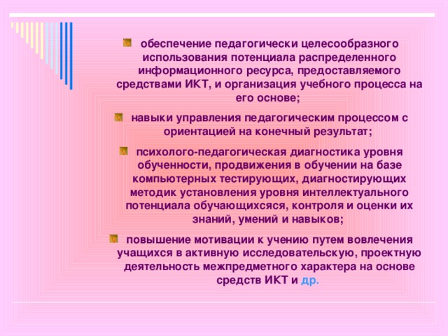 обеспечение педагогически целесообразного использования потенциала распределенного информационного ресурса, предоставляемого средствами ИКТ, и организация учебного процесса на его основе; навыки управления педагогическим процессом с ориентацией на конечный результат; психолого-педагогическая диагностика уровня обученности, продвижения в обучении на базе компьютерных тестирующих, диагностирующих методик установления уровня интеллектуального потенциала обучающихсяся, контроля и оценки их знаний, умений и навыков; повышение мотивации к учению путем вовлечения учащихся в активную исследовательскую, проектную деятельность межпредметного характера на основе средств ИКТ и др.