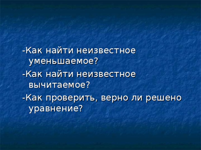 -Как найти неизвестное уменьшаемое? -Как найти неизвестное вычитаемое? -Как проверить, верно ли решено уравнение?