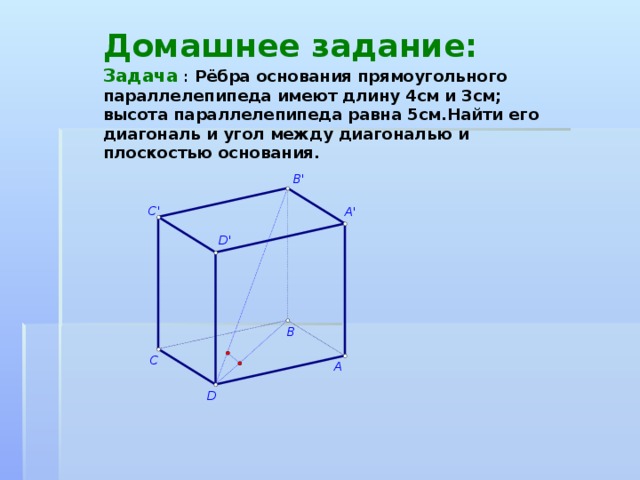 Домашнее задание:  Задача  : Рёбра основания прямоугольного параллелепипеда имеют длину 4см и 3см; высота параллелепипеда равна 5см.Найти его диагональ и угол между диагональю и плоскостью основания.