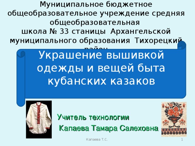 Муниципальное бюджетное общеобразовательное учреждение средняя общеобразовательная  школа № 33 станицы Архангельской  муниципального образования Тихорецкий район Украшение вышивкой одежды и вещей быта кубанских казаков Учитель технологии  Капаева Тамара Салеховна  Капаева Т.С.