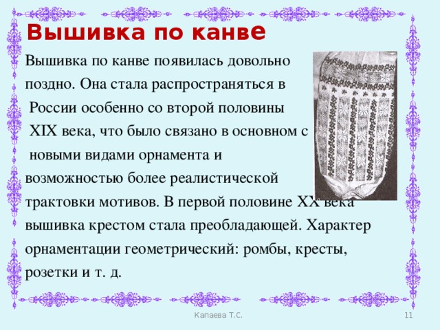 Вышивка по канв е Вышивка по канве появилась довольно поздно. Она стала распространяться в  России особенно со второй половины  XIX века, что было связано в основном с  новыми видами орнамента и возможностью более реалистической трактовки мотивов. В первой половине XX века вышивка крестом стала преобладающей. Характер орнаментации геометрический: ромбы, кресты, розетки и т. д.    Капаева Т.С.