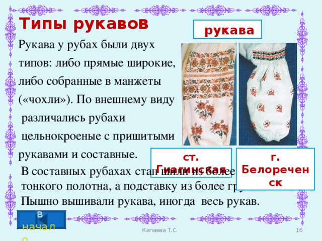 Типы рукаво в  рукава Рукава у рубах были двух типов: либо прямые широкие, либо собранные в манжеты («чохли»). По внешнему виду  различались рубахи  цельнокроеные с пришитыми рукавами и составные. г. Белореченск ст. Гиагинская Г. Тихорецк В составных рубахах стан шили из более тонкого полотна, а подставку из более грубого. Пышно вышивали рукава, иногда весь рукав. в начало Капаева Т.С.