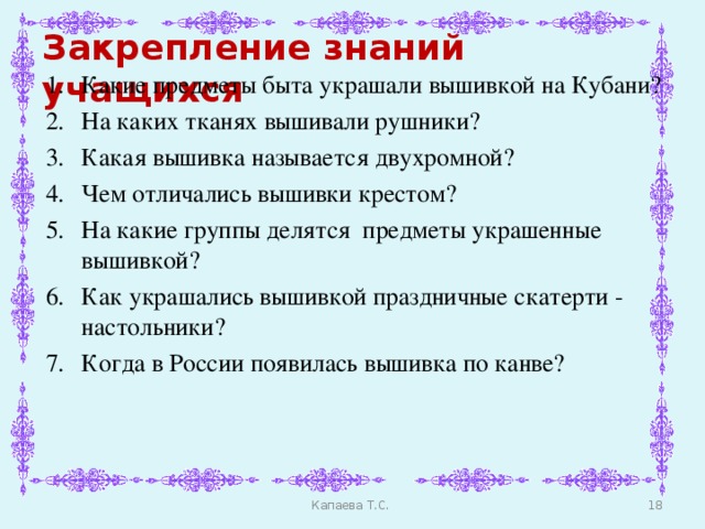 Закрепление знаний учащихся Какие предметы быта украшали вышивкой на Кубани? На каких тканях вышивали рушники? Какая вышивка называется двухромной? Чем отличались вышивки крестом? На какие группы делятся предметы украшенные вышивкой? Как украшались вышивкой праздничные скатерти - настольники? Когда в России появилась вышивка по канве?  Капаева Т.С.