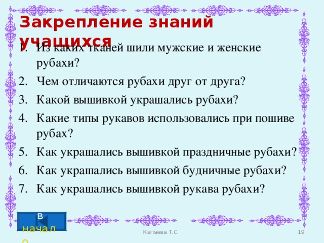 Закрепление знаний учащихся Из каких тканей шили мужские и женские рубахи? Чем отличаются рубахи друг от друга? Какой вышивкой украшались рубахи? Какие типы рукавов использовались при пошиве рубах? Как украшались вышивкой праздничные рубахи? Как украшались вышивкой будничные рубахи? Как украшались вышивкой рукава рубахи? в начало  Капаева Т.С.