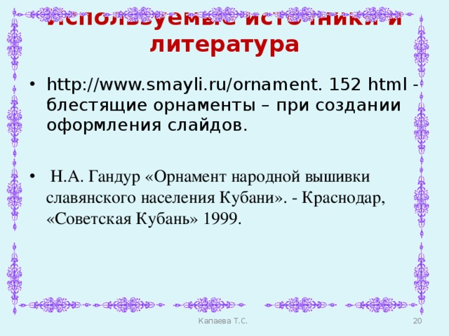 Используемые источники и литература http://www.smayli.ru/ornament. 152 html - блестящие орнаменты – при создании оформления слайдов.   Н.А. Гандур «Орнамент народной вышивки славянского населения Кубани». - Краснодар, «Советская Кубань» 1999.    Капаева Т.С.