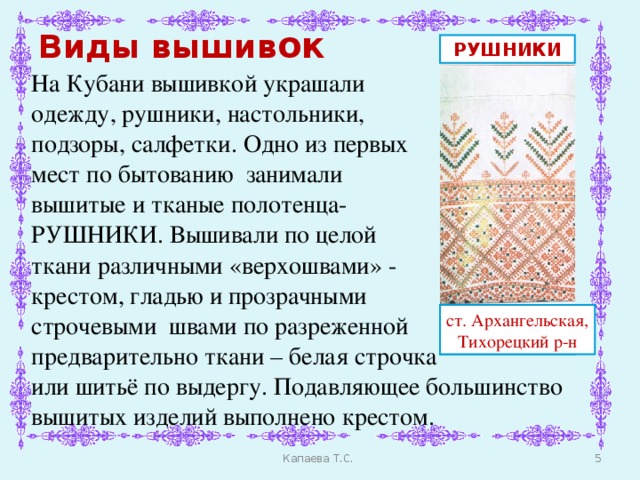 Виды вышив ок РУШНИКИ На Кубани вышивкой украшали одежду, рушники, настольники, подзоры, салфетки. Одно из первых мест по бытованию занимали вышитые и тканые полотенца- РУШНИКИ. Вышивали по целой ткани различными «верхошвами» - крестом, гладью и прозрачными строчевыми швами по разреженной предварительно ткани – белая строчка или шитьё по выдергу. Подавляющее большинство вышитых изделий выполнено крестом. ст. Терновская, Тихорецкий р-н ст. Архангельская, Тихорецкий р-н  Капаева Т.С.