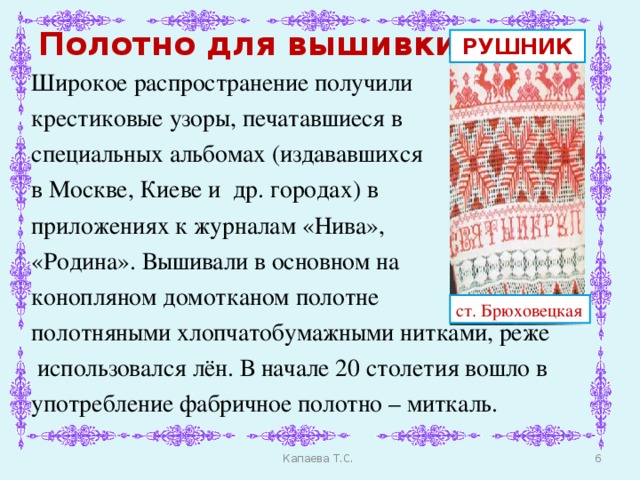 Полотно для вышивки РУШНИК Широкое распространение получили крестиковые узоры, печатавшиеся в специальных альбомах (издававшихся в Москве, Киеве и др. городах) в приложениях к журналам «Нива», «Родина». Вышивали в основном на конопляном домотканом полотне полотняными хлопчатобумажными нитками, реже  использовался лён. В начале 20 столетия вошло в употребление фабричное полотно – миткаль. ст. Брюховецкая  Капаева Т.С.