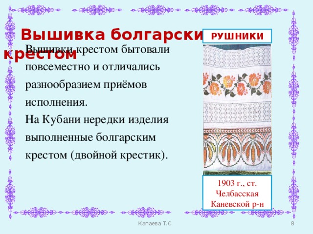 Вышивка болгарским крестом РУШНИКИ Вышивки крестом бытовали повсеместно и отличались разнообразием приёмов исполнения. На Кубани нередки изделия выполненные болгарским крестом (двойной крестик). ст. Терновская, Тихорецкий р-н ст. Терновская, Тихорецкий р-н 1903 г., ст. Челбасская Каневской р-н  Капаева Т.С.