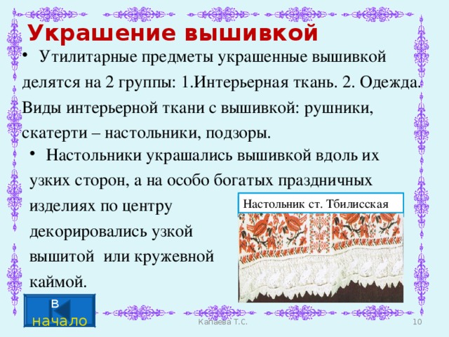 Украшение вышивкой Утилитарные предметы украшенные вышивкой делятся на 2 группы: 1.Интерьерная ткань. 2. Одежда. Виды интерьерной ткани с вышивкой: рушники, скатерти – настольники, подзоры. Настольники украшались вышивкой вдоль их узких сторон, а на особо богатых праздничных изделиях по центру декорировались узкой вышитой или кружевной каймой. Настольник ст. Тбилисская Настольник ст. Гиагинская Настольник ст. Гиагинская г. Краснодар (собств. Ю.Г.Бич) Настольник ст. Гиагинская Настольник ст. Тбилисская в начало Капаева Т.С.