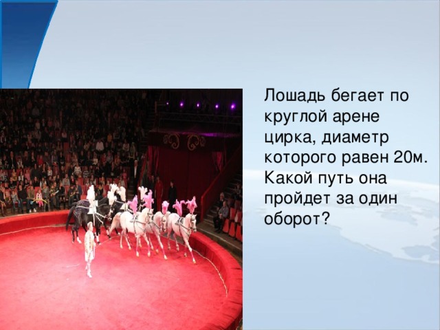 Лошадь бегает по круглой арене цирка, диаметр которого равен 20м. Какой путь она пройдет за один оборот?