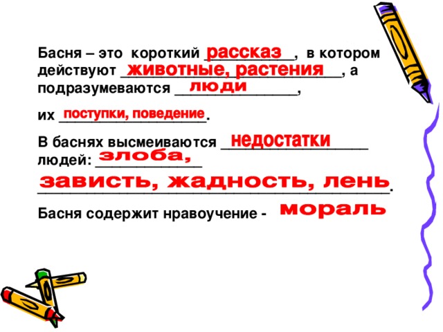 Басня – это короткий ___________, в котором действуют ___________________________, а подразумеваются _______________, их __________________. В баснях высмеиваются __________________ людей: _____________ ___________________________________________. Басня содержит нравоучение -