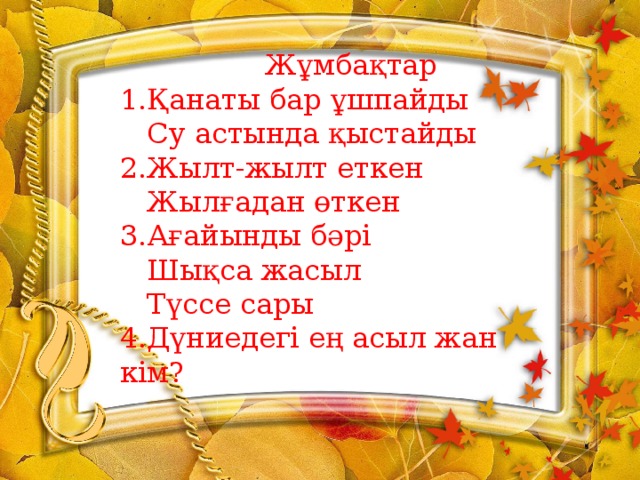 Жұмбақтар 1.Қанаты бар ұшпайды  Су астында қыстайды 2.Жылт-жылт еткен  Жылғадан өткен 3.Ағайынды бәрі  Шықса жасыл  Түссе сары 4.Дүниедегі ең асыл жан кім?