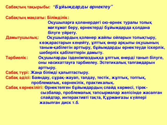 Сабақтың тақырыбы:  “ Бұйымдарды өрнектеу”  Сабақтың мақсаты: Білімділік:  Оқушыларға қолөнердегі ою-өрнек туралы толық  мағлұмат беру, өрнектерді бұйымдарда қолдана  білуге үйрету. Дамытушылық:  Оқушылардың қолөнер жайлы ойларын толықтыру,  көзқарастарын кеңейту, ұлттық өнер арқылы оқушының  таным-қабілетін арттыру, бұйымдарды өрнектеуде іскерлік,  шеберлік қабілеттерін дамыту. Тәрбиелік:  Оқушыларды ізденімпаздыққа ұлттық өнерді танып білуге,  оны насихаттауға тәрбиелеу. Эстетикалық талғамдарын  арттыру. Сабақ түрі:  Жаңа білімді қалыптастыру. Сабақ әдісі:  Баяндау, сұрақ-жауап, талдау, тестік, жұптық, топтық,  проблемалық, көрнекілік, практикалық. Сабақ көрнекілігі:  Өрнектелген бұйымдардың слайд көрмесі, тірек-  сызбалар, проблемалық тапсырмалар желісінде жасалған  слайдтар, интерактивті тақта, Құрманғазы күйлері  жазылған диск т.б.