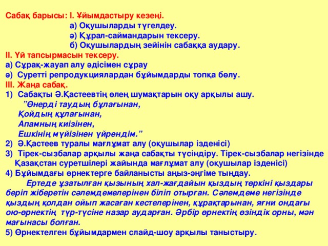 Сабақ барысы: І. Ұйымдастыру кезеңі.  а) Оқушыларды түгелдеу.  ә) Құрал-саймандарын тексеру.  б) Оқушылардың зейінін сабаққа аудару. ІІ. Үй тапсырмасын тексеру. а) Сұрақ-жауап алу әдісімен сұрау ә) Суретті репродукциялардан бұйымдарды топқа бөлу. ІІІ. Жаңа сабақ. Сабақты Ә.Қастеевтің өлең шумақтарын оқу арқылы ашу. ”Өнерді таудың бұлағынан, Қойдың құлағынан, Апамның киізінен, Ешкінің мүйізінен үйрендім.” Ә.Қастеев туралы мағлұмат алу (оқушылар ізденісі) Тірек-сызбалар арқылы жаңа сабақты түсіндіру. Тірек-сызбалар негізінде  Қазақстан суретшілері жайында мағлұмат алу (оқушылар ізденісі) 4) Бұйымдағы өрнектерге байланысты аңыз-әңгіме тыңдау.  Ертеде ұзатылған қызының хал-жағдайын қыздың төркіні қыздары беріп жіберетін сәлемдемелерінен біліп отырған. Сәлемдеме негізінде қыздың қолдан ойып жасаған кестелерінен, құрақтарынан, яғни ондағы ою-өрнектің түр-түсіне назар аударған. Әрбір өрнектің өзіндік орны, мән мағынасы болған. 5) Өрнектелген бұйымдармен слайд-шоу арқылы таныстыру.