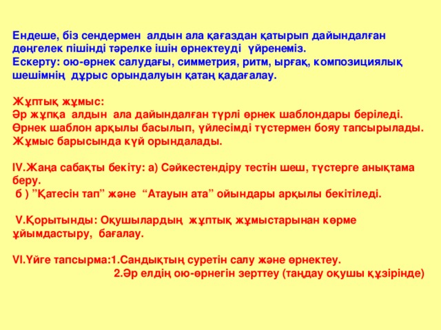 Ендеше, біз сендермен алдын ала қағаздан қатырып дайындалған дөңгелек пішінді тәрелке ішін өрнектеуді үйренеміз. Ескерту: ою-өрнек салудағы, симметрия, ритм, ырғақ, композициялық шешімнің дұрыс орындалуын қатаң қадағалау. Жұптық жұмыс: Әр жұпқа алдын ала дайындалған түрлі өрнек шаблондары беріледі. Өрнек шаблон арқылы басылып, үйлесімді түстермен бояу тапсырылады. Жұмыс барысында күй орындалады. IV .Жаңа сабақты бекіту: а) Сәйкестендіру тестін шеш, түстерге анықтама беру. б ) ”Қатесін тап” және “Атауын ата” ойындары арқылы бекітіледі.  V .Қорытынды: Оқушылардың жұптық жұмыстарынан көрме ұйымдастыру, бағалау. VI .Үйге тапсырма:1.Сандықтың суретін салу және өрнектеу.  2.Әр елдің ою-өрнегін зерттеу (таңдау оқушы құзірінде)