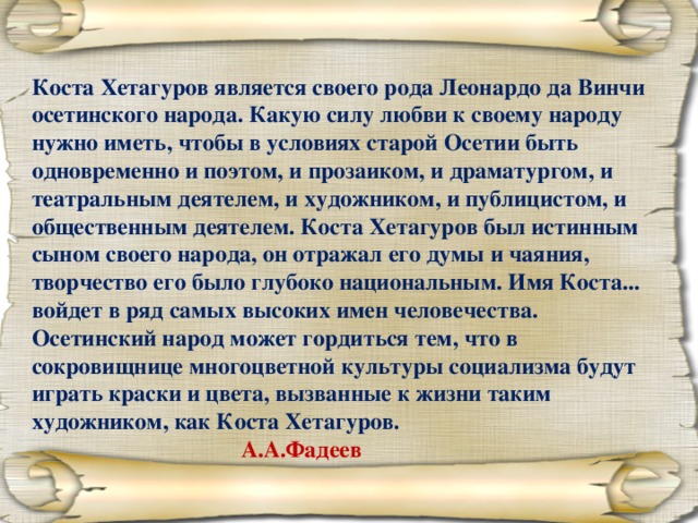 Коста Хетагуров является своего рода Леонардо да Винчи осетинского народа. Какую силу любви к своему народу нужно иметь, чтобы в условиях старой Осетии быть одновременно и поэтом, и прозаиком, и драматургом, и театральным деятелем, и художником, и публицистом, и общественным деятелем. Коста Хетагуров был истинным сыном своего народа, он отражал его думы и чаяния, творчество его было глубоко национальным. Имя Коста... войдет в ряд самых высоких имен человечества. Осетинский народ может гордиться тем, что в сокровищнице многоцветной культуры социализма будут играть краски и цвета, вызванные к жизни таким художником, как Коста Хетагуров.       А.А.Фадеев