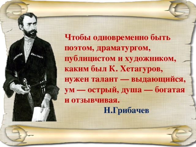 Чтобы одновременно быть поэтом, драматургом, публицистом и художником, каким был К. Хетагуров, нужен талант — выдающийся, ум — острый, душа — богатая и отзывчивая.     Н.Грибачев