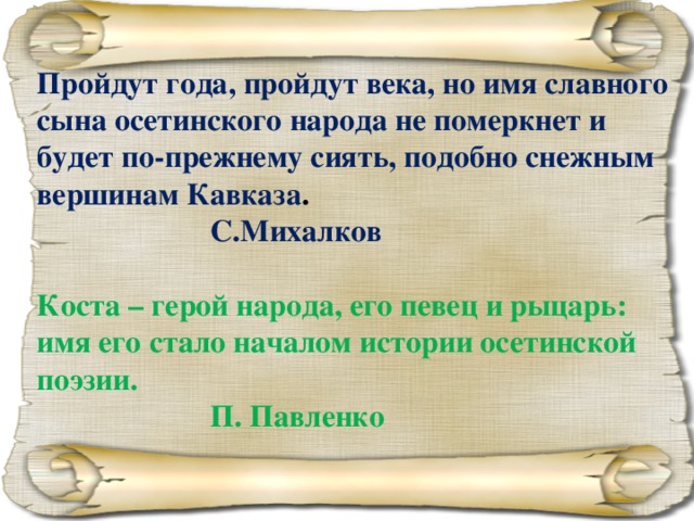 Пройдут года, пройдут века, но имя славного сына осетинского народа не померкнет и будет по-прежнему сиять, подобно снежным вершинам Кавказа .      С.Михалков  Коста – герой народа, его певец и рыцарь: имя его стало началом истории осетинской поэзии.      П. Павленко