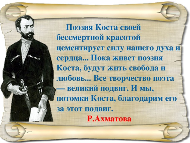 Поэзия Коста своей бессмертной красотой цементирует силу нашего духа и сердца... Пока живет поэзия Коста, будут жить свобода и любовь... Все творчество поэта — великий подвиг. И мы, потомки Коста, благодарим его за этот подвиг.     Р.Ахматова