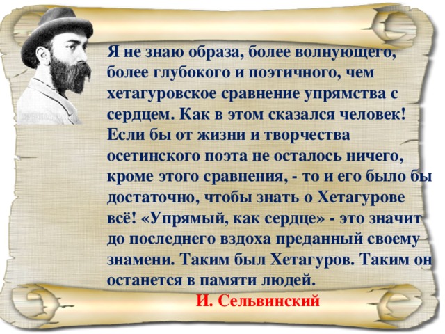 Я не знаю образа, более волнующего, более глубокого и поэтичного, чем хетагуровское сравнение упрямства с сердцем. Как в этом сказался человек! Если бы от жизни и творчества осетинского поэта не осталось ничего, кроме этого сравнения, - то и его было бы достаточно, чтобы знать о Хетагурове всё! «Упрямый, как сердце» - это значит до последнего вздоха преданный своему знамени. Таким был Хетагуров. Таким он останется в памяти людей.     И. Сельвинский