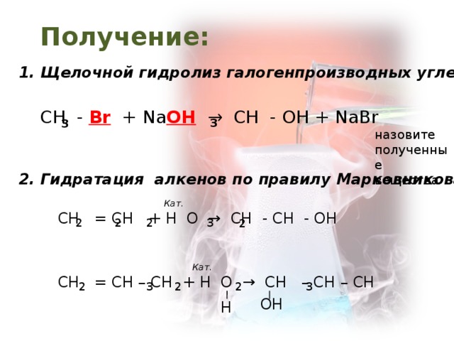 Получение: 1. Щелочной гидролиз галогенпроизводных углеводородов : СН - Br + Na OH  → CH - OH + NaBr 3 3 назовите полученные вещества 2 . Гидратация алкенов по правилу Марковникова : Кат. СН = СН + Н О → СН - СН - ОН Кат. СН = СН – СН + Н О → СН – СН – СН ОН Н