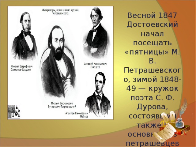 Весной 1847 Достоевский начал посещать «пятницы» М. В. Петрашевского, зимой 1848-49 — кружок поэта С. Ф. Дурова, состоявший также в основном из петрашевцев