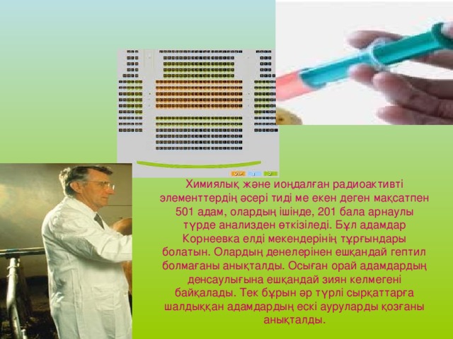 Химиялық және иоңдалған радиоактивті элементтердің әсері тиді ме екен деген мақсатпен 501 адам, олардың ішінде, 201 бала арнаулы түрде анализден өткізіледі. Бұл адамдар Корнеевка елді мекендерінің тұрғындары болатын. Олардың денелерінен ешқандай гептил болмағаны анықталды. Осыған орай адамдардың денсаулығына ешқандай зиян келмегені байқалады. Тек бұрын әр түрлі сырқаттарға шалдыққан адамдардың ескі ауруларды қозғаны анықталды.