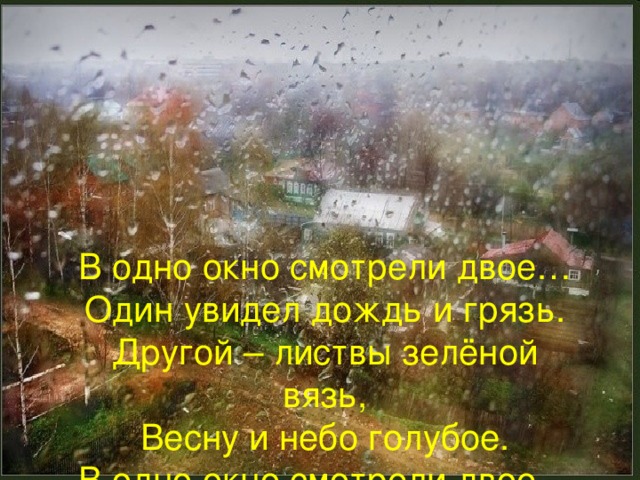 В одно окно смотрели двое… Один увидел дождь и грязь. Другой – листвы зелёной вязь, Весну и небо голубое. В одно окно смотрели двое…