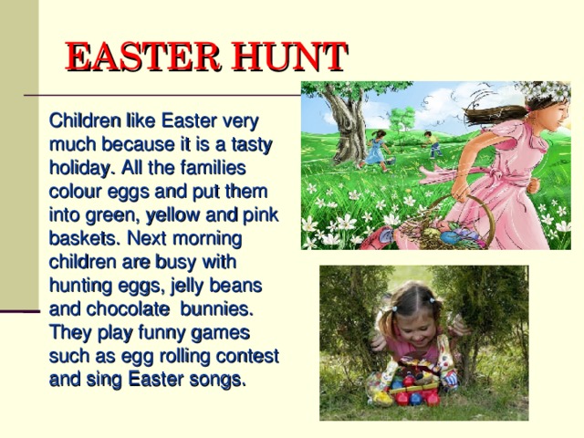 EASTER HUNT  Children like Easter very much because it is a tasty holiday. All the families colour eggs and put them into green, yellow and pink baskets.  Next morning children are busy with hunting eggs, jelly beans and chocolate bunnies. They play funny games such as egg rolling contest and sing Easter songs.