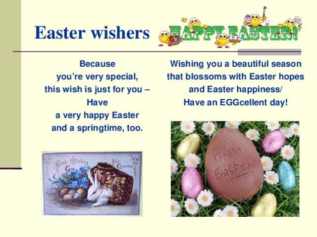 Easter wishers Because you’re very special, this wish is just for you – Have a very happy Easter and a springtime, too. Wishing you a beautiful season that blossoms with Easter hopes and Easter happiness/ Have an EGGcellent day!