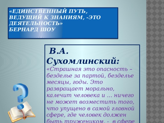 «Единственный путь, ведущий к знаниям, -это деятельность»  Бернард Шоу    В.А. Сухомлинский: «Страшная это опасность – безделье за партой, безделье месяцы, годы. Это развращает морально, калечит человека и … ничего не может возместить того, что упущено в самой главной сфере, где человек должен быть тружеником, - в сфере мысли».